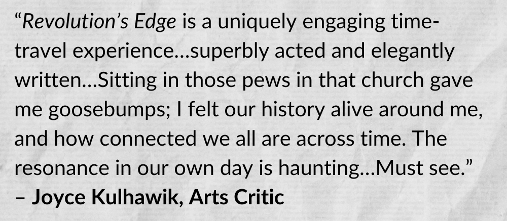 “Revolution’s Edge is a uniquely engaging time-travel experience…superbly acted and elegantly written…Sitting in those pews in that church gave me goosebumps; I felt our history alive around me, and how connected we all are across time. The resonance in our own day is haunting…Must see.” - Joyce Kulhawik, Arts Critic
